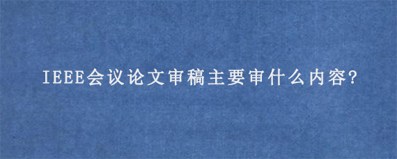 IEEE会议论文审稿主要审什么内容?