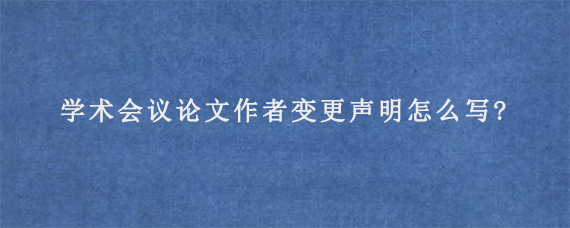 学术会议论文作者变更声明怎么写?