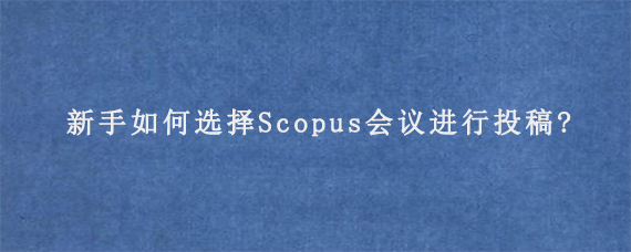 新手如何选择Scopus会议进行投稿?