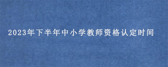 2023年下半年中小学教师资格认定时间