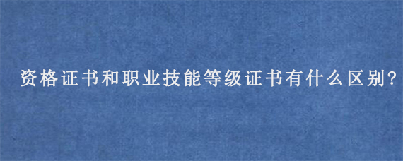 职业资格证书和职业技能等级证书有什么区别?