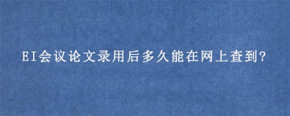 EI会议论文录用后多久能在网上查到?