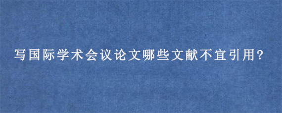 写国际学术会议论文哪些文献不宜引用?