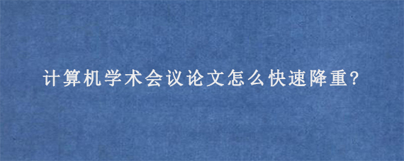 计算机学术会议论文怎么快速降重?