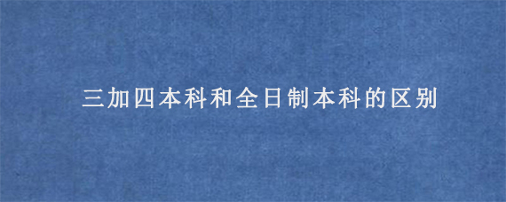 三加四本科和全日制本科的区别