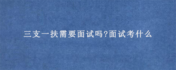 三支一扶需要面试吗?面试考什么