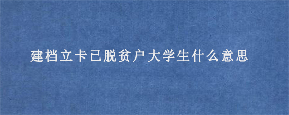 建档立卡已脱贫户大学生什么意思