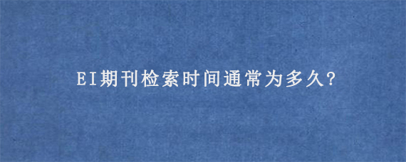 EI期刊检索时间通常为多久?