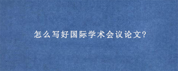 怎么写好国际学术会议论文?