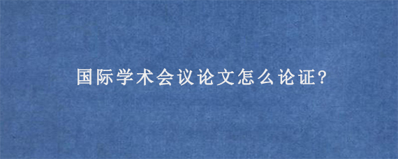 国际学术会议论文怎么论证?