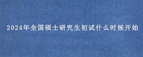 2024年全国硕士研究生初试什么时候开始