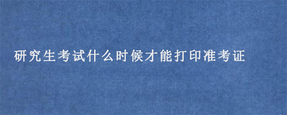 研究生考试什么时候才能打印准考证