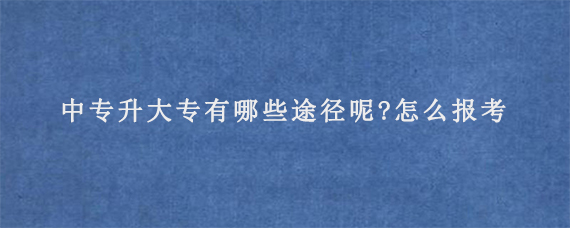 中专升大专有哪些途径呢?怎么报考