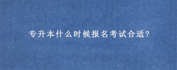 专升本什么时候报名考试合适?