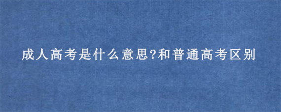 成人高考是什么意思?和普通高考有什么区别