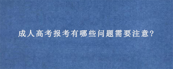 成人高考报考有哪些问题需要注意?