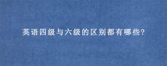 英语四级与六级的区别都有哪些?