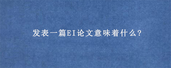 发表一篇EI论文意味着什么?