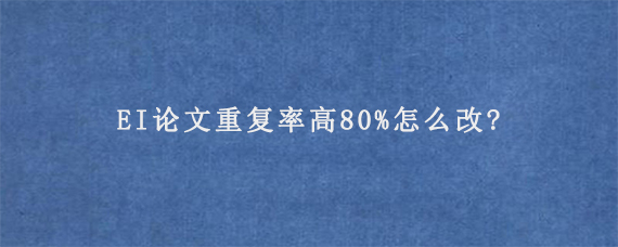 EI论文重复率高80%怎么改?