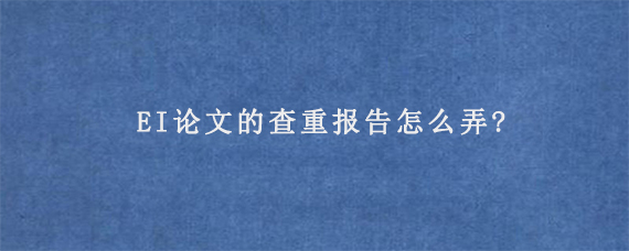 EI论文的查重报告怎么弄?