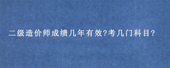 二级造价师成绩几年有效?考几门科目?