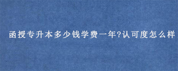 函授专升本多少钱学费一年?认可度怎么样?