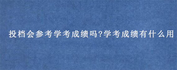 投档会参考学考成绩吗?学考成绩有什么用