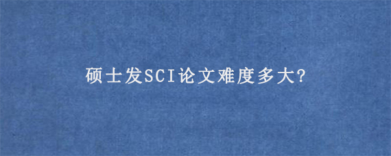 硕士发SCI论文难度多大?