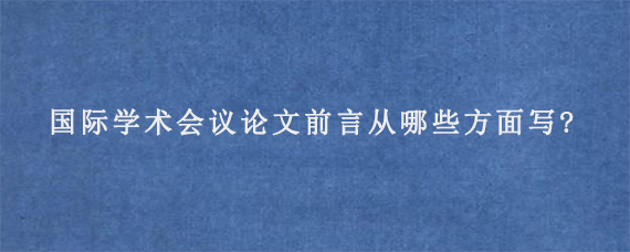 国际学术会议论文前言从哪些方面写?