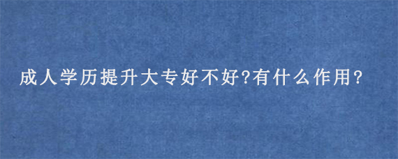 成人学历提升大专好不好?有什么作用?