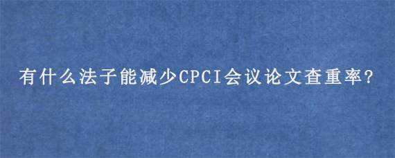 有什么法子能减少CPCI会议论文查重率?