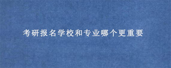 考研报名学校和专业哪个更重要