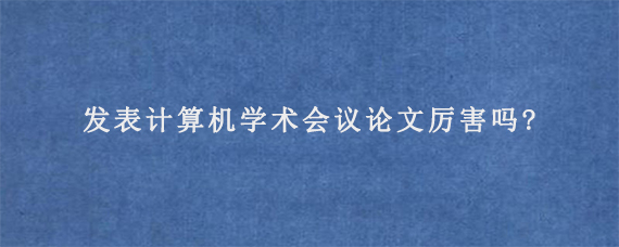 发表计算机学术会议论文厉害吗?