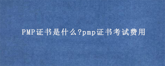 PMP证书是什么?pmp证书考试费用