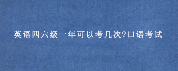 英语四六级一年可以考几次?口语考试考什么内容?