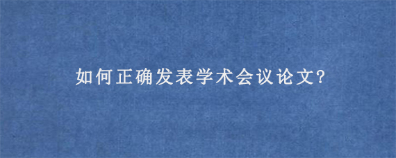 如何正确发表学术会议论文?