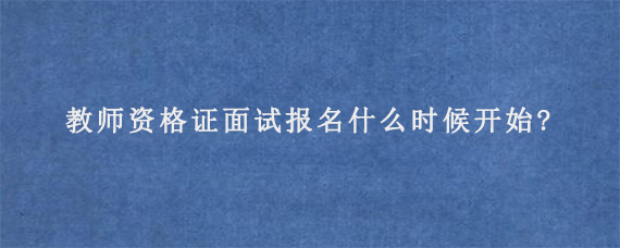 教师资格证面试报名什么时候开始?