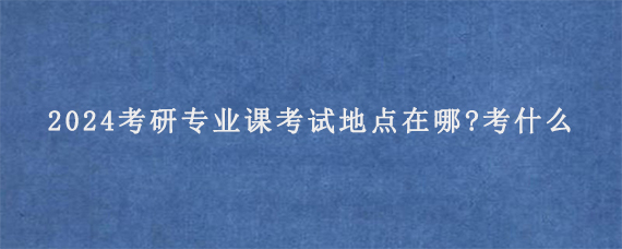 2024考研专业课考试地点在哪?考什么内容?