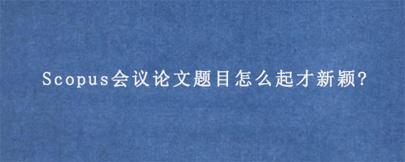 Scopus会议论文题目怎么起才新颖?