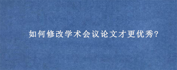 如何修改学术会议论文才更优秀?