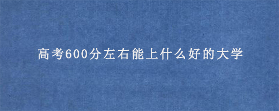 高考600分左右能上什么好的大学