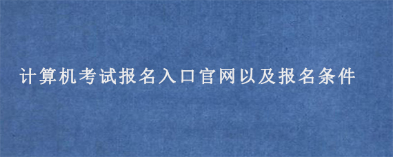 计算机考试报名入口官网以及报名条件