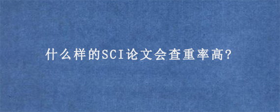 什么样的SCI论文会查重率高?