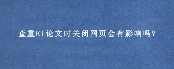 查重EI论文时关闭网页会有影响吗?