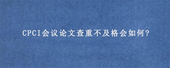 CPCI会议论文查重不及格会如何?