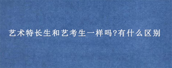 艺术特长生和艺考生一样吗?有什么区别