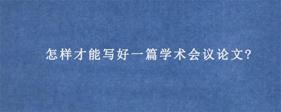 怎样才能写好一篇学术会议论文?