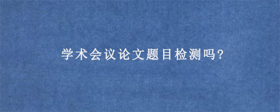 学术会议论文题目检测吗?