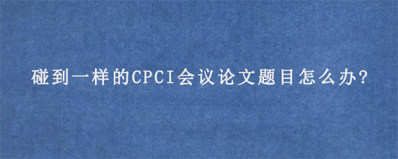 碰到一样的CPCI会议论文题目怎么办?