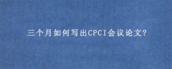 三个月如何写出CPCI会议论文?